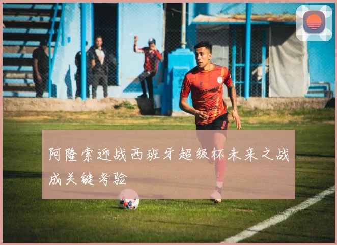 阿隆索迎战西班牙超级杯未来之战成关键考验