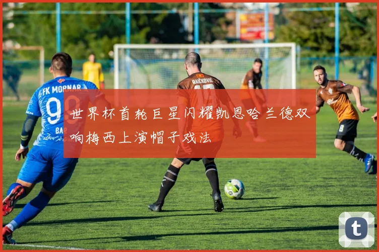 世界杯首轮巨星闪耀凯恩哈兰德双响梅西上演帽子戏法