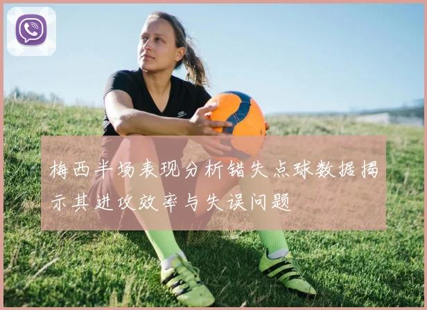 梅西半场表现分析错失点球数据揭示其进攻效率与失误问题