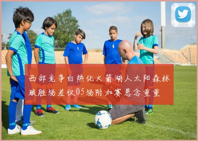 西部竞争白热化火箭湖人太阳森林狼胜场差仅05场附加赛悬念重重