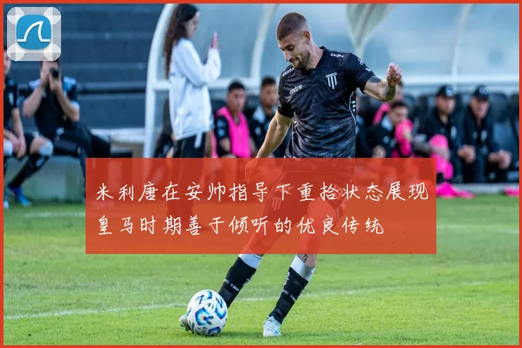 米利唐在安帅指导下重拾状态展现皇马时期善于倾听的优良传统