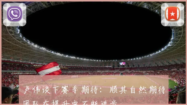 卢伟谈下赛季期待：顺其自然期待团队在提升中不断进步