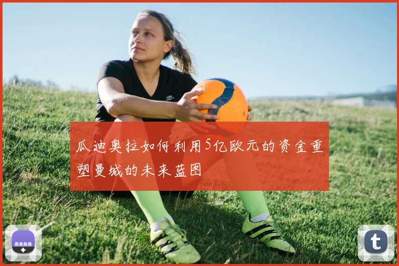 瓜迪奥拉如何利用5亿欧元的资金重塑曼城的未来蓝图