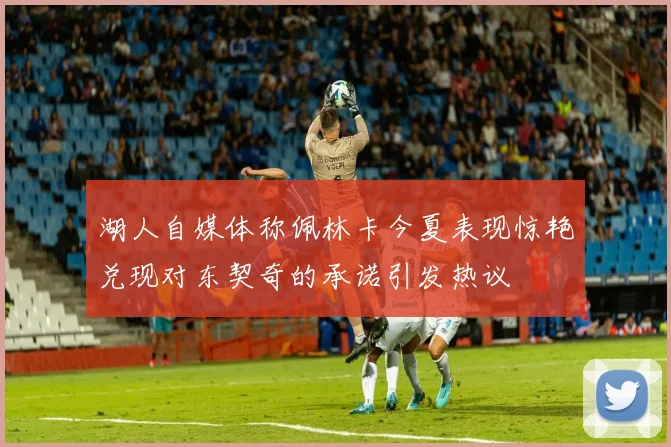 湖人自媒体称佩林卡今夏表现惊艳兑现对东契奇的承诺引发热议