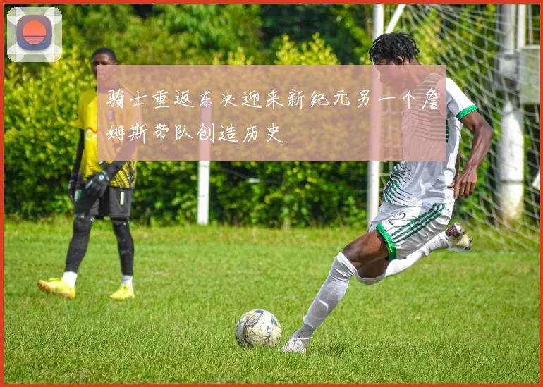 骑士重返东决迎来新纪元另一个詹姆斯带队创造历史