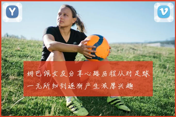 姆巴佩女友分享心路历程从对足球一无所知到逐渐产生浓厚兴趣