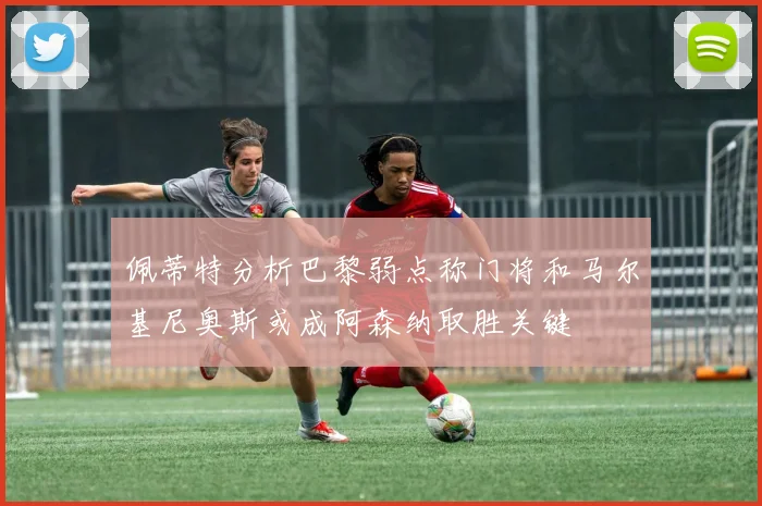 佩蒂特分析巴黎弱点称门将和马尔基尼奥斯或成阿森纳取胜关键