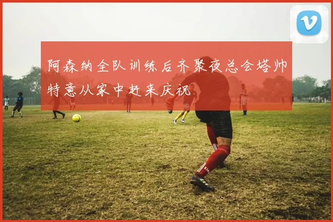 阿森纳全队训练后齐聚夜总会塔帅特意从家中赶来庆祝