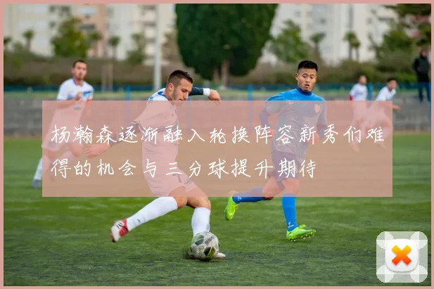 杨瀚森逐渐融入轮换阵容新秀们难得的机会与三分球提升期待