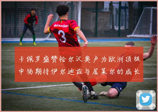 卡佩罗盛赞恰尔汉奥卢为欧洲顶级中场期待伊尔迪兹与居莱尔的成长