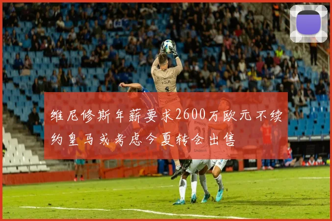 维尼修斯年薪要求2600万欧元不续约皇马或考虑今夏转会出售