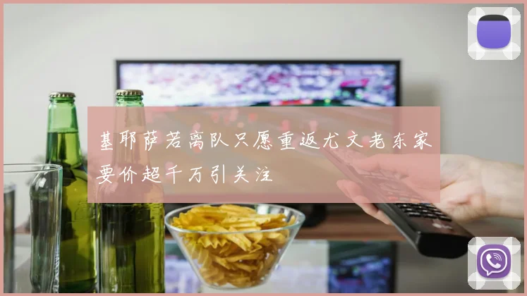 基耶萨若离队只愿重返尤文老东家要价超千万引关注