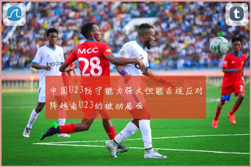 中国U23防守能力强大但能否适应对阵越南U23的被动局面