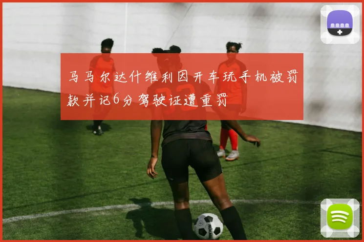 马马尔达什维利因开车玩手机被罚款并记6分驾驶证遭重罚