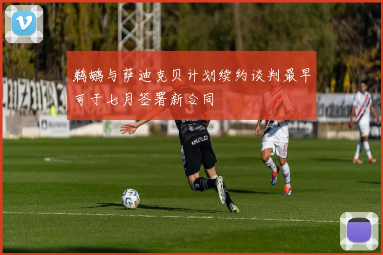 鹈鹕与萨迪克贝计划续约谈判最早可于七月签署新合同