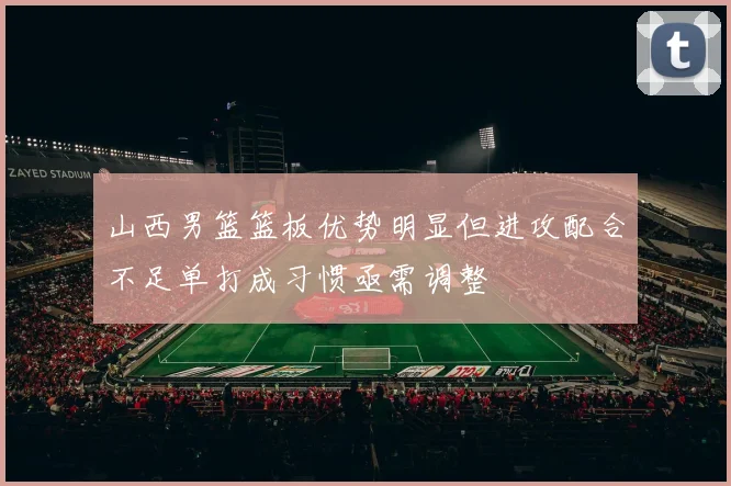 山西男篮篮板优势明显但进攻配合不足单打成习惯亟需调整