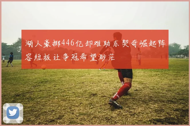 湖人豪掷446亿却难助东契奇崛起阵容短板让争冠希望渺茫