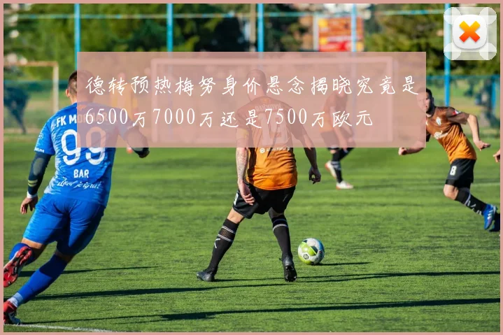 德转预热梅努身价悬念揭晓究竟是6500万7000万还是7500万欧元