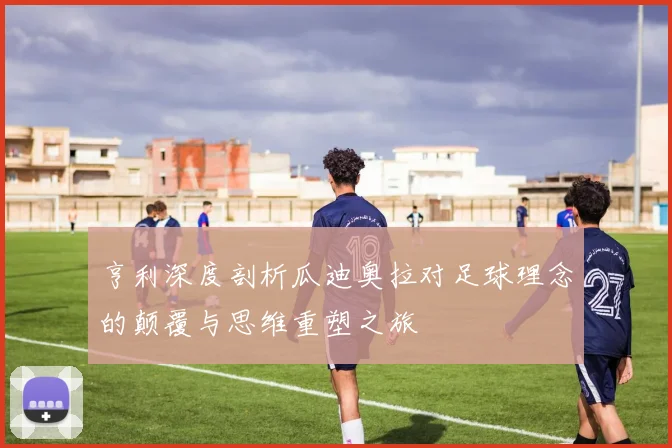 亨利深度剖析瓜迪奥拉对足球理念的颠覆与思维重塑之旅