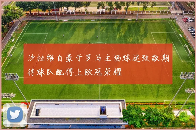 沙拉维自豪于罗马主场球迷致敬期待球队配得上欧冠荣耀