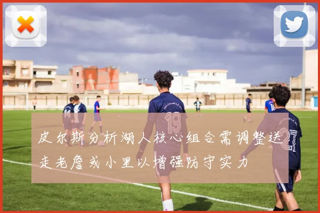 皮尔斯分析湖人核心组合需调整送走老詹或小里以增强防守实力