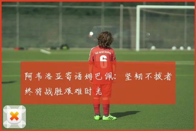 阿韦洛亚寄语姆巴佩：坚韧不拔者终将战胜艰难时光