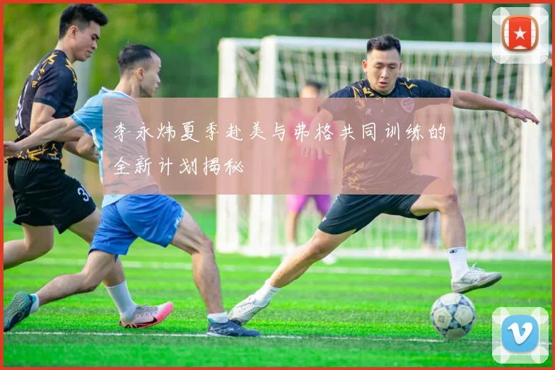 李永炜夏季赴美与弗格共同训练的全新计划揭秘