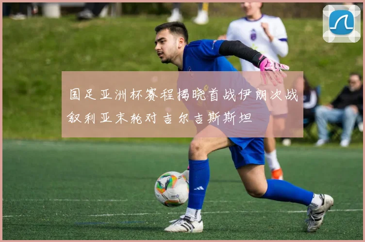 国足亚洲杯赛程揭晓首战伊朗次战叙利亚末轮对吉尔吉斯斯坦