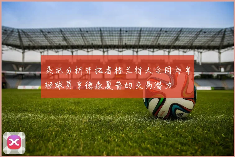 美记分析开拓者格兰特大合同与年轻球员亨德森夏普的交易潜力