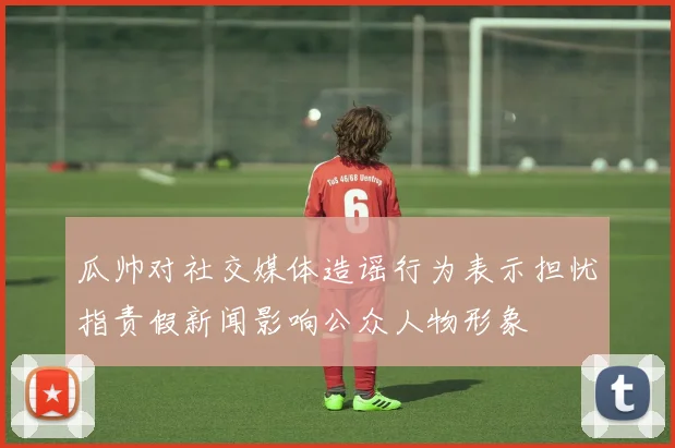 瓜帅对社交媒体造谣行为表示担忧指责假新闻影响公众人物形象