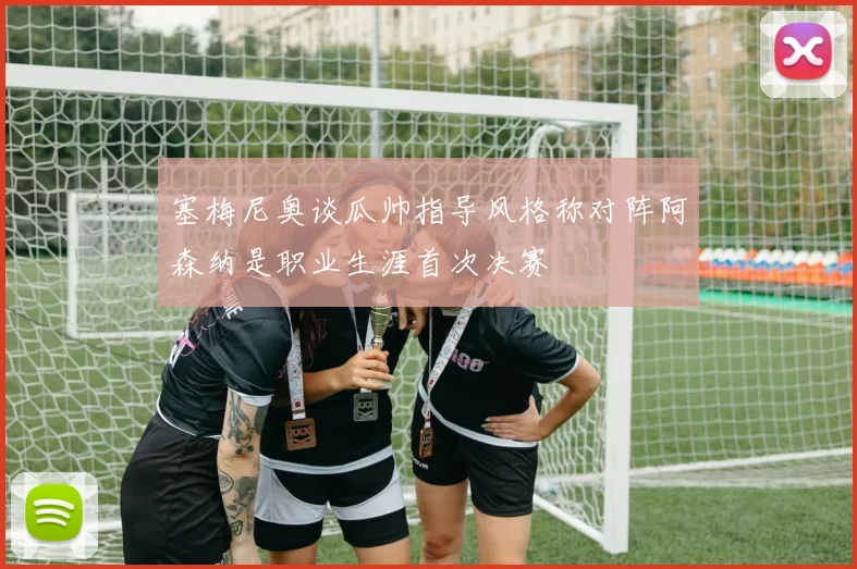 塞梅尼奥谈瓜帅指导风格称对阵阿森纳是职业生涯首次决赛